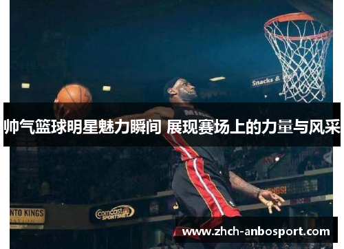 帅气篮球明星魅力瞬间 展现赛场上的力量与风采