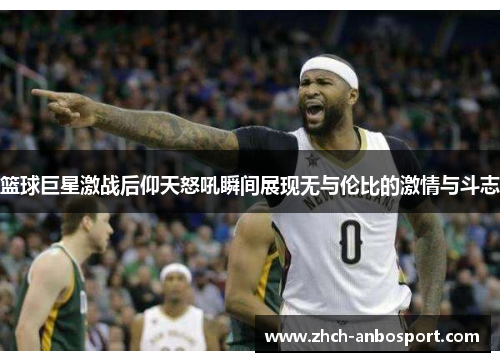 篮球巨星激战后仰天怒吼瞬间展现无与伦比的激情与斗志