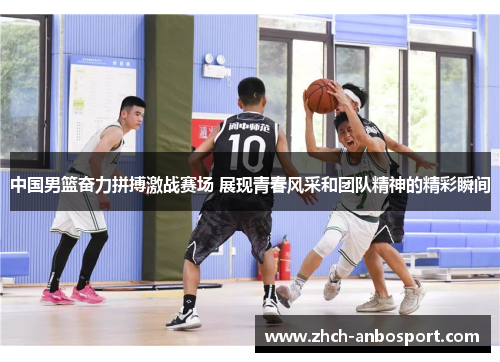 中国男篮奋力拼搏激战赛场 展现青春风采和团队精神的精彩瞬间