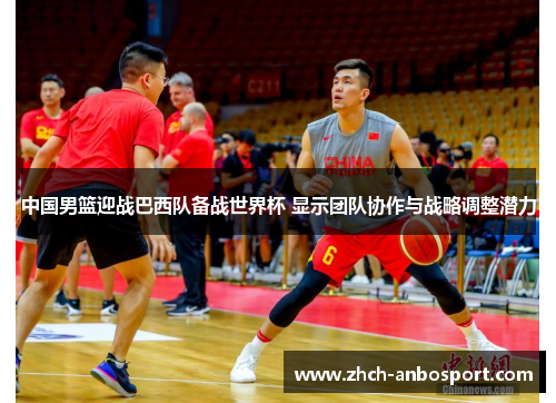 中国男篮迎战巴西队备战世界杯 显示团队协作与战略调整潜力