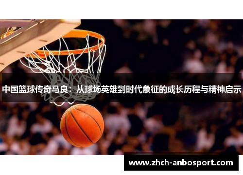 中国篮球传奇马良:从球场英雄到时代象征的成长历程与精神启示